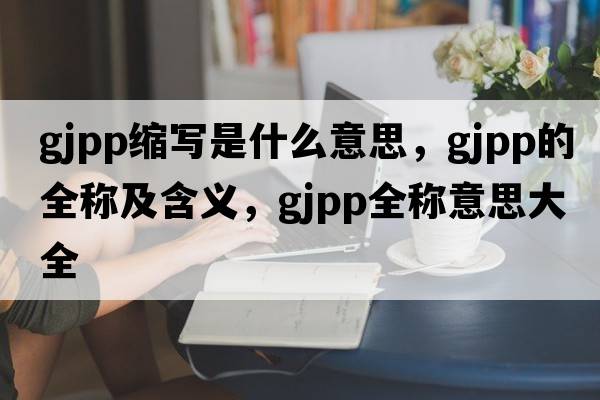 gjpp縮寫(xiě)是什么意思，gjpp的全稱(chēng)及含義，gjpp全稱(chēng)意思大全