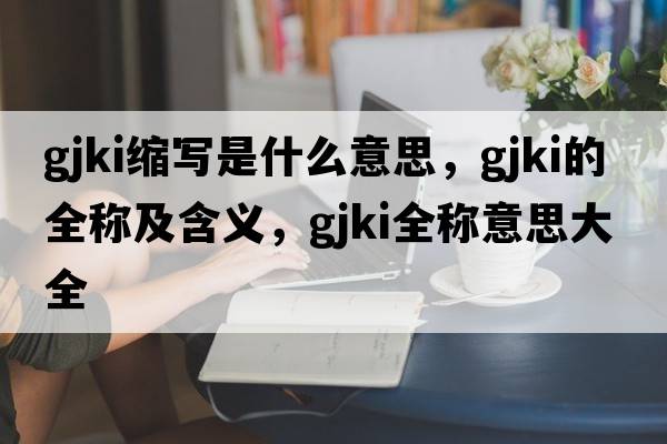 gjki縮寫(xiě)是什么意思，gjki的全稱(chēng)及含義，gjki全稱(chēng)意思大全