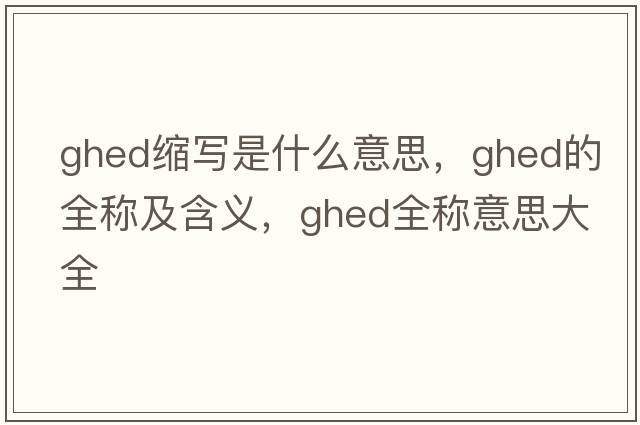 ghed縮寫(xiě)是什么意思，ghed的全稱(chēng)及含義，ghed全稱(chēng)意思大全