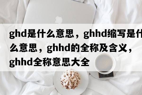 ghd是什么意思，ghhd縮寫(xiě)是什么意思，ghhd的全稱(chēng)及含義，ghhd全稱(chēng)意思大全