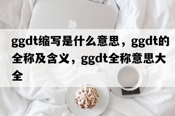 ggdt縮寫(xiě)是什么意思，ggdt的全稱(chēng)及含義，ggdt全稱(chēng)意思大全