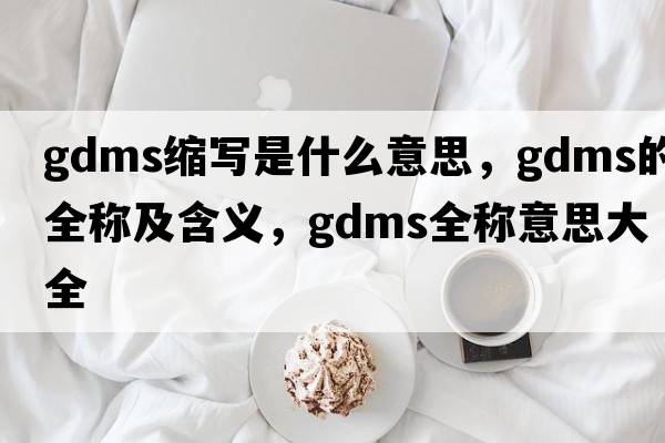 gdms縮寫(xiě)是什么意思，gdms的全稱(chēng)及含義，gdms全稱(chēng)意思大全