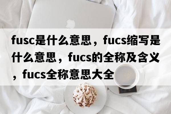fusc是什么意思，fucs縮寫(xiě)是什么意思，fucs的全稱(chēng)及含義，fucs全稱(chēng)意思大全