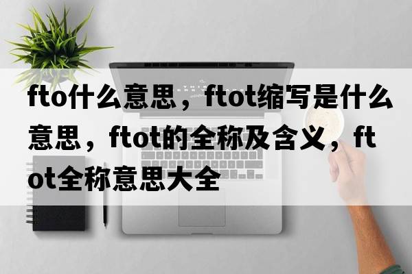 fto什么意思，ftot縮寫(xiě)是什么意思，ftot的全稱(chēng)及含義，ftot全稱(chēng)意思大全