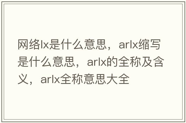網(wǎng)絡(luò )lx是什么意思，arlx縮寫(xiě)是什么意思，arlx的全稱(chēng)及含義，arlx全稱(chēng)意思大全