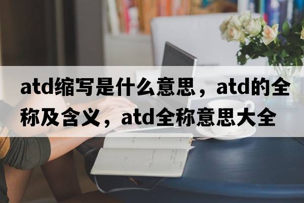atd縮寫(xiě)是什么意思，atd的全稱(chēng)及含義，atd全稱(chēng)意思大全