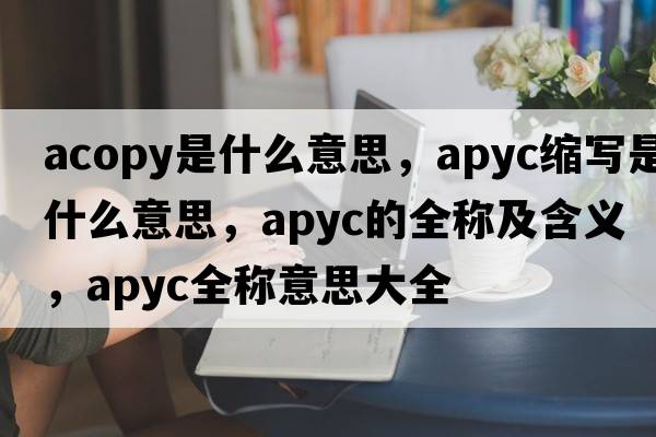 acopy是什么意思，apyc縮寫(xiě)是什么意思，apyc的全稱(chēng)及含義，apyc全稱(chēng)意思大全