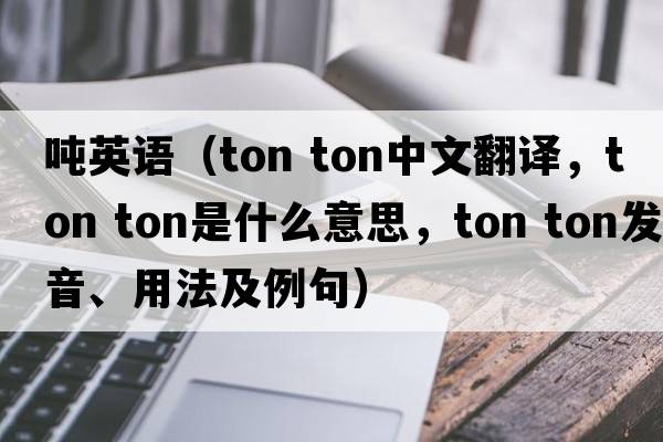 噸英語(yǔ)（ton ton中文翻譯，ton ton是什么意思，ton ton發(fā)音、用法及例句）