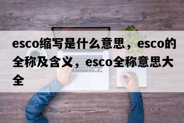 esco縮寫(xiě)是什么意思，esco的全稱(chēng)及含義，esco全稱(chēng)意思大全