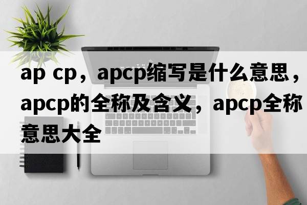 ap cp，apcp縮寫(xiě)是什么意思，apcp的全稱(chēng)及含義，apcp全稱(chēng)意思大全