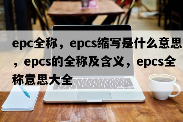 epc全稱(chēng)，epcs縮寫(xiě)是什么意思，epcs的全稱(chēng)及含義，epcs全稱(chēng)意思大全