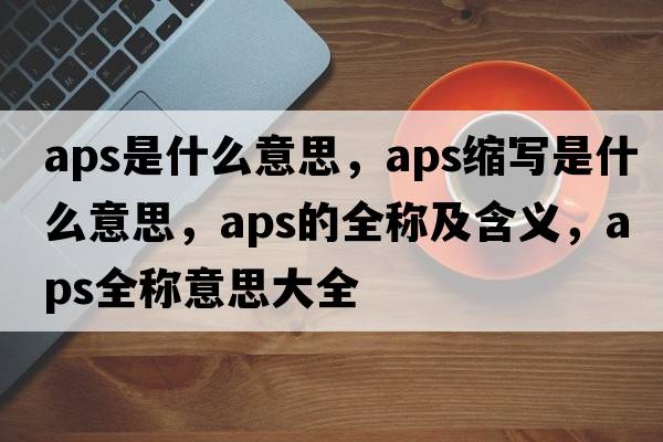 aps是什么意思，aps縮寫(xiě)是什么意思，aps的全稱(chēng)及含義，aps全稱(chēng)意思大全