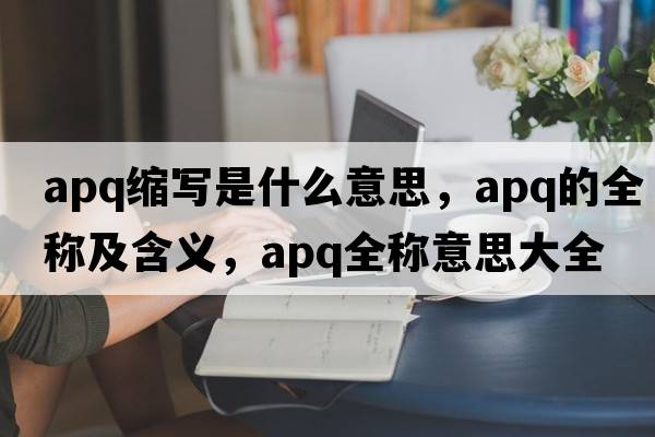 apq縮寫(xiě)是什么意思，apq的全稱(chēng)及含義，apq全稱(chēng)意思大全