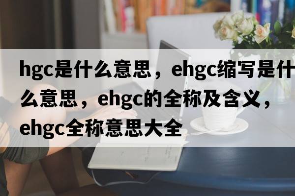 hgc是什么意思，ehgc縮寫(xiě)是什么意思，ehgc的全稱(chēng)及含義，ehgc全稱(chēng)意思大全