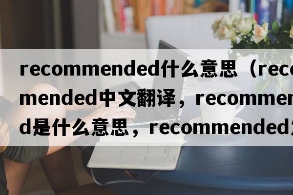 recommended什么意思（recommended中文翻譯，recommended是什么意思，recommended發(fā)音、用法及例句）