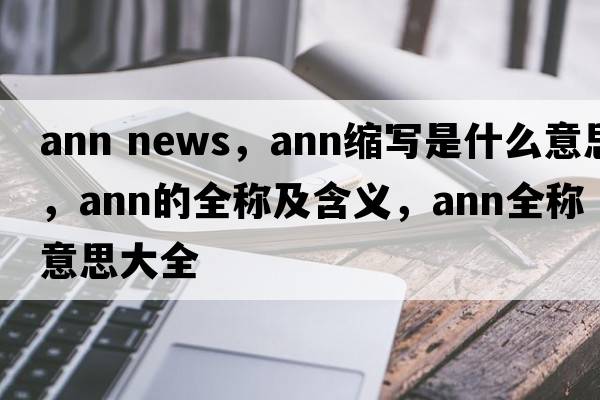 ann news，ann縮寫(xiě)是什么意思，ann的全稱(chēng)及含義，ann全稱(chēng)意思大全