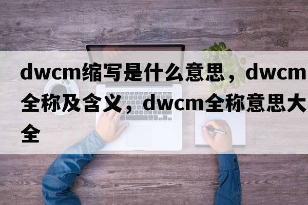 dwcm縮寫(xiě)是什么意思，dwcm的全稱(chēng)及含義，dwcm全稱(chēng)意思大全