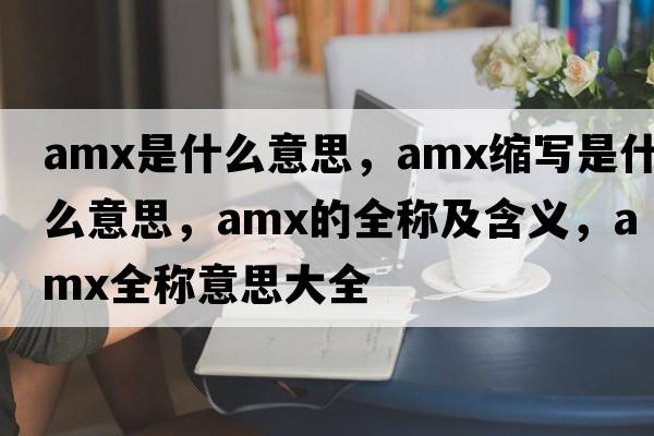 amx是什么意思，amx縮寫(xiě)是什么意思，amx的全稱(chēng)及含義，amx全稱(chēng)意思大全