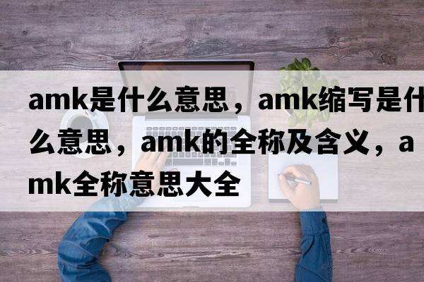 amk是什么意思，amk縮寫(xiě)是什么意思，amk的全稱(chēng)及含義，amk全稱(chēng)意思大全