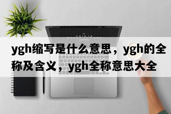 ygh縮寫(xiě)是什么意思，ygh的全稱(chēng)及含義，ygh全稱(chēng)意思大全