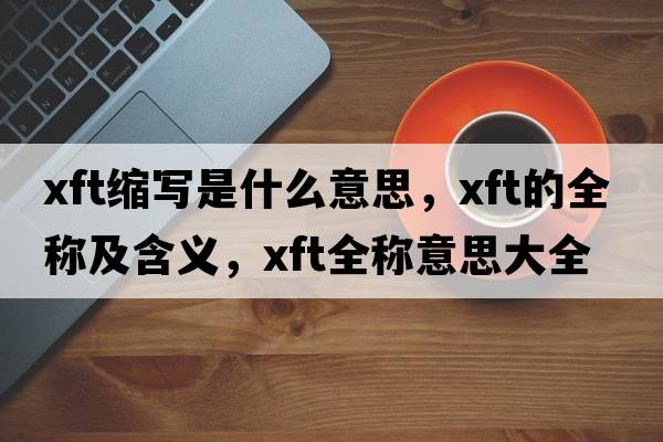 xft縮寫(xiě)是什么意思，xft的全稱(chēng)及含義，xft全稱(chēng)意思大全