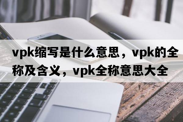 vpk縮寫(xiě)是什么意思，vpk的全稱(chēng)及含義，vpk全稱(chēng)意思大全