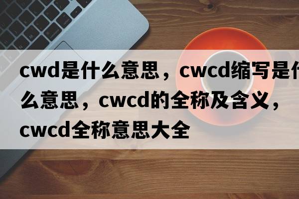 cwd是什么意思，cwcd縮寫(xiě)是什么意思，cwcd的全稱(chēng)及含義，cwcd全稱(chēng)意思大全