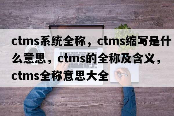 ctms系統全稱(chēng)，ctms縮寫(xiě)是什么意思，ctms的全稱(chēng)及含義，ctms全稱(chēng)意思大全
