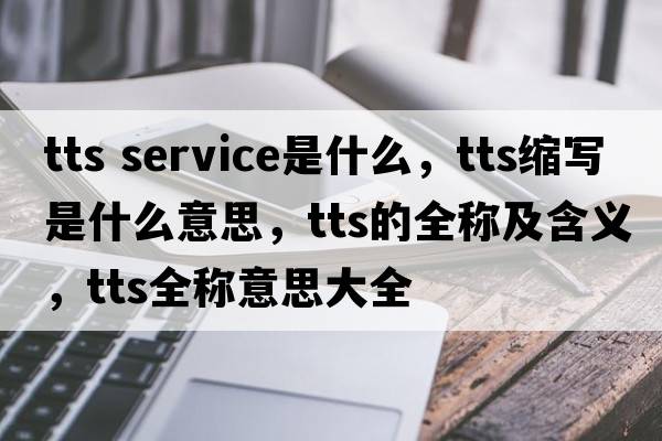 tts service是什么，tts縮寫(xiě)是什么意思，tts的全稱(chēng)及含義，tts全稱(chēng)意思大全
