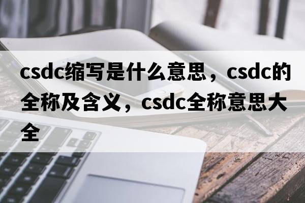 csdc縮寫(xiě)是什么意思，csdc的全稱(chēng)及含義，csdc全稱(chēng)意思大全
