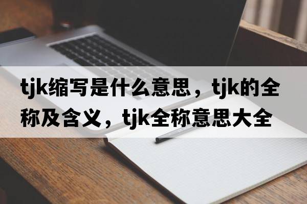 tjk縮寫(xiě)是什么意思，tjk的全稱(chēng)及含義，tjk全稱(chēng)意思大全