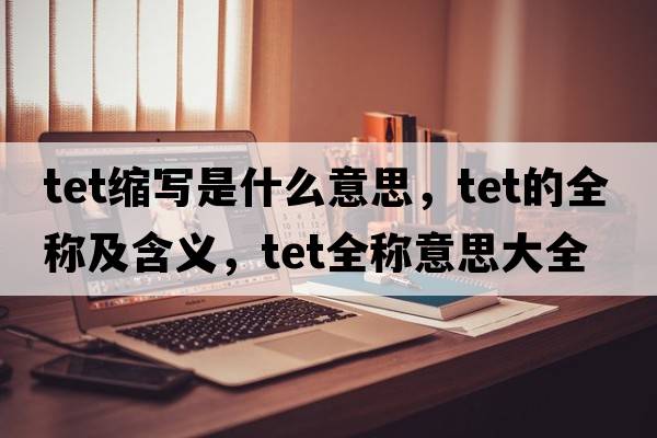 tet縮寫(xiě)是什么意思，tet的全稱(chēng)及含義，tet全稱(chēng)意思大全