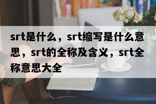 srt是什么，srt縮寫(xiě)是什么意思，srt的全稱(chēng)及含義，srt全稱(chēng)意思大全