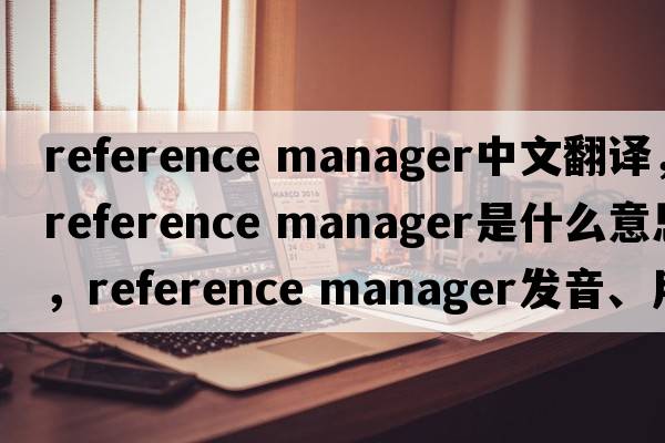 reference manager中文翻譯，reference manager是什么意思，reference manager發(fā)音、用法及例句