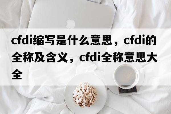 cfdi縮寫(xiě)是什么意思，cfdi的全稱(chēng)及含義，cfdi全稱(chēng)意思大全
