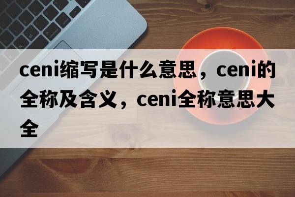 ceni縮寫(xiě)是什么意思，ceni的全稱(chēng)及含義，ceni全稱(chēng)意思大全