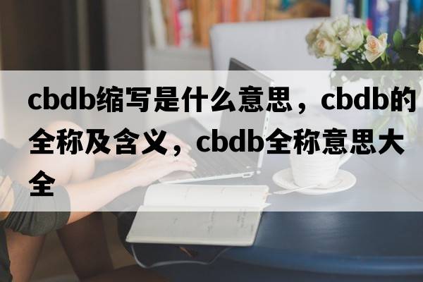 cbdb縮寫(xiě)是什么意思，cbdb的全稱(chēng)及含義，cbdb全稱(chēng)意思大全