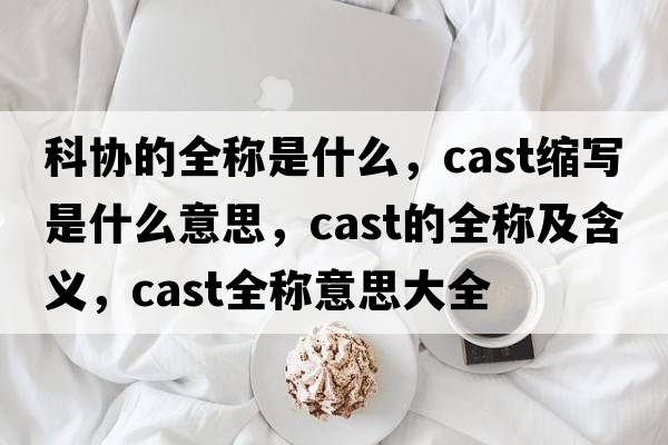 科協(xié)的全稱(chēng)是什么，cast縮寫(xiě)是什么意思，cast的全稱(chēng)及含義，cast全稱(chēng)意思大全