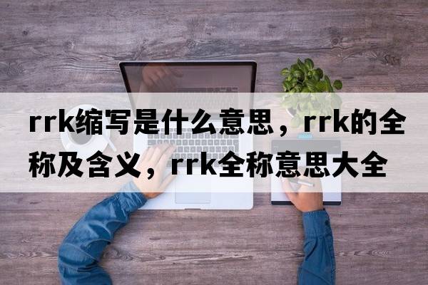 rrk縮寫(xiě)是什么意思，rrk的全稱(chēng)及含義，rrk全稱(chēng)意思大全