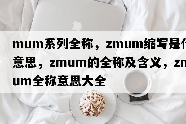 mum系列全稱(chēng)，zmum縮寫(xiě)是什么意思，zmum的全稱(chēng)及含義，zmum全稱(chēng)意思大全