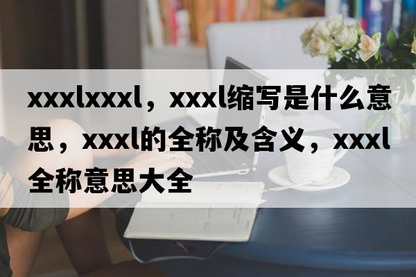 xxxlxxxl，xxxl縮寫(xiě)是什么意思，xxxl的全稱(chēng)及含義，xxxl全稱(chēng)意思大全