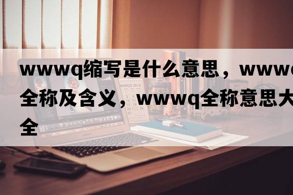wwwq縮寫(xiě)是什么意思，wwwq的全稱(chēng)及含義，wwwq全稱(chēng)意思大全