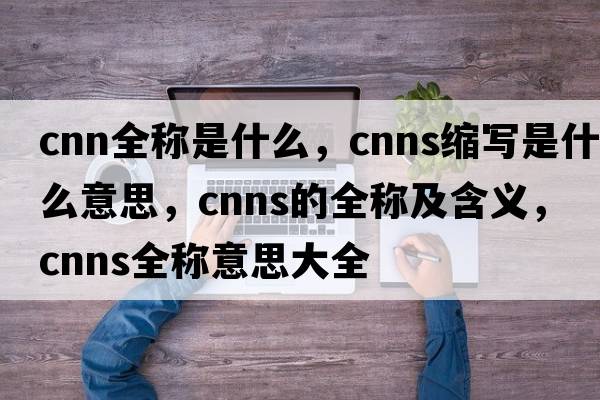 cnn全稱(chēng)是什么，cnns縮寫(xiě)是什么意思，cnns的全稱(chēng)及含義，cnns全稱(chēng)意思大全