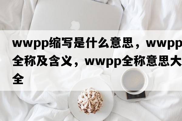 wwpp縮寫(xiě)是什么意思，wwpp的全稱(chēng)及含義，wwpp全稱(chēng)意思大全