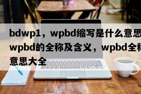 bdwp1，wpbd縮寫(xiě)是什么意思，wpbd的全稱(chēng)及含義，wpbd全稱(chēng)意思大全