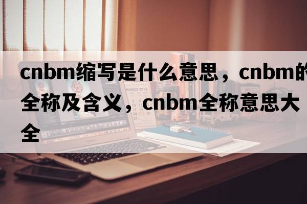 cnbm縮寫(xiě)是什么意思，cnbm的全稱(chēng)及含義，cnbm全稱(chēng)意思大全