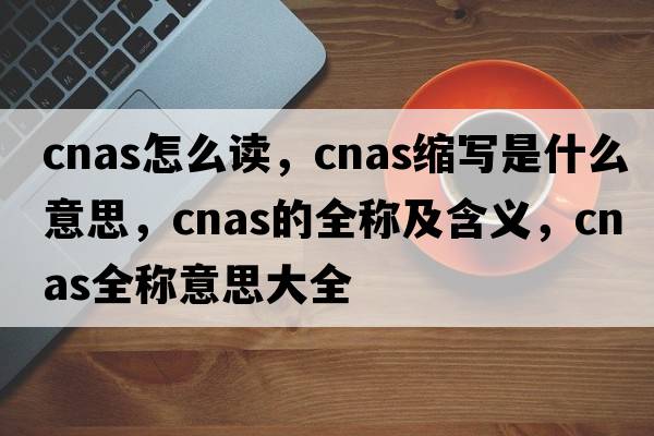 cnas怎么讀，cnas縮寫(xiě)是什么意思，cnas的全稱(chēng)及含義，cnas全稱(chēng)意思大全