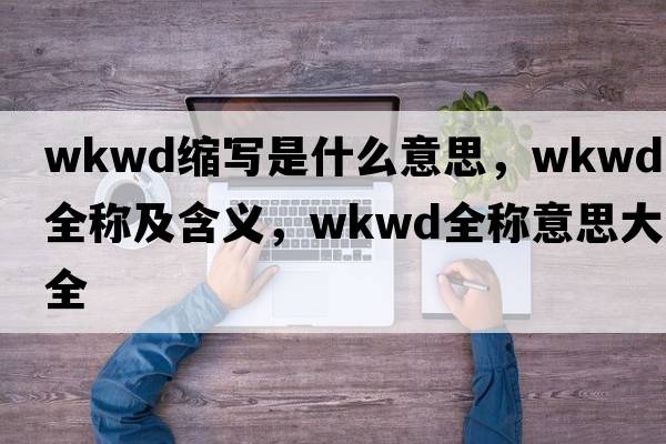 wkwd縮寫(xiě)是什么意思，wkwd的全稱(chēng)及含義，wkwd全稱(chēng)意思大全