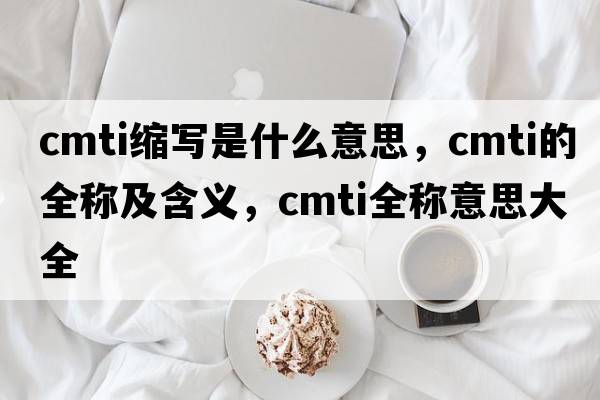 cmti縮寫(xiě)是什么意思，cmti的全稱(chēng)及含義，cmti全稱(chēng)意思大全