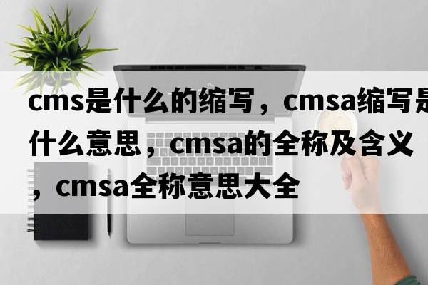 cms是什么的縮寫(xiě)，cmsa縮寫(xiě)是什么意思，cmsa的全稱(chēng)及含義，cmsa全稱(chēng)意思大全